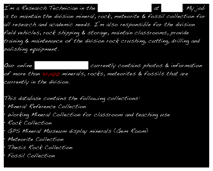 I’m a Research Technician in the Geology Department at Caltech. My job is to maintain the division mineral, rock, meteorite & fossil collection for all research and academic needs. I’m also responsible for the division 
field vehicles, rock shipping & storage, maintain classrooms, provide training & maintenance of the division rock crushing, cutting, drilling and polishing equipment. 

Our online Collection Database currently contains photos & information of more than 32,400 minerals, rocks, meteorites & fossils that are currently in the division.

This database contains the following collections:
Mineral Reference Collection
Working Mineral Collection for classroom and teaching use
Rock Collection
GPS Mineral Museum display minerals (Gem Room)
Meteorite Collection
Thesis Rock Collection
Fossil Collection 
